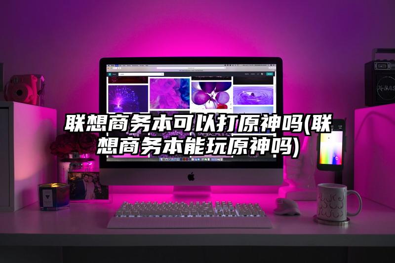 聯(lián)想商務(wù)本可以打原神嗎(聯(lián)想商務(wù)本能玩原神嗎)