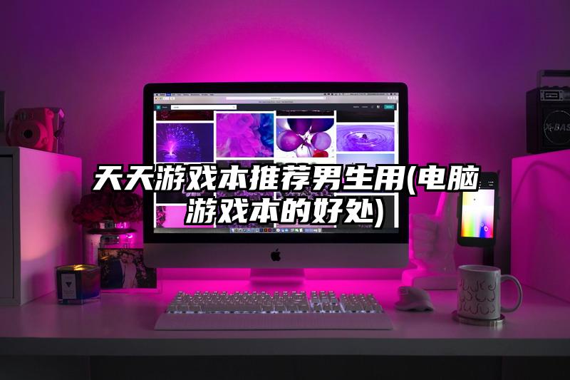 天天游戲本推薦男生用(電腦游戲本的好處)