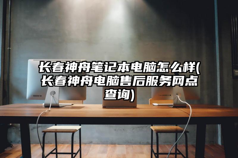 長春神舟筆記本電腦怎么樣(長春神舟電腦售后服務網點查詢)