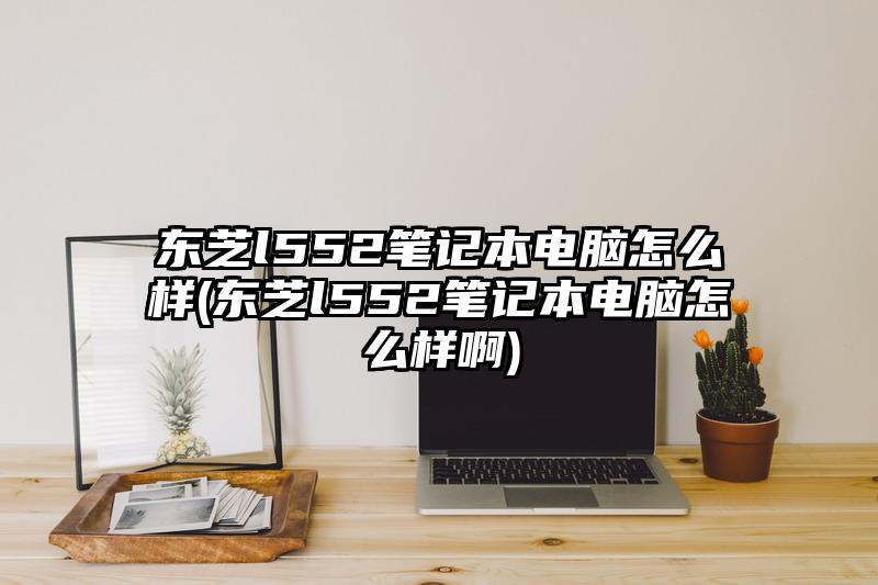 東芝l552筆記本電腦怎么樣(東芝l552筆記本電腦怎么樣啊)