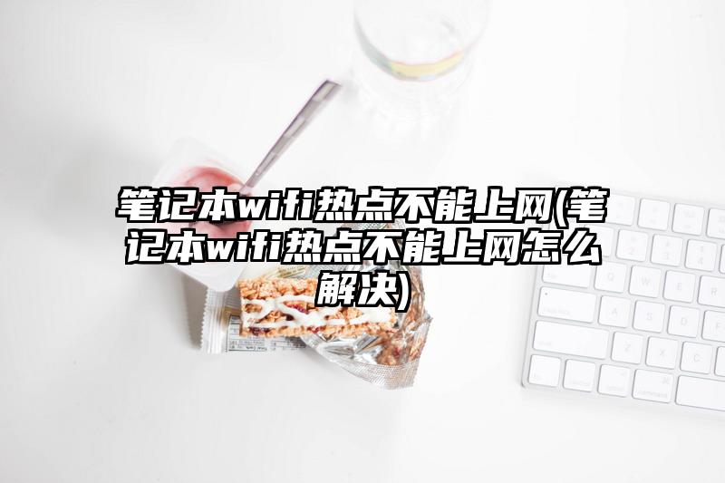 筆記本wifi熱點不能上網(筆記本wifi熱點不能上網怎么解決)