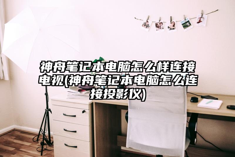 神舟筆記本電腦怎么樣連接電視(神舟筆記本電腦怎么連接投影儀)