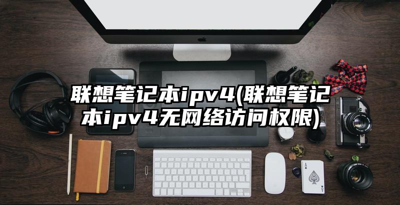 聯(lián)想筆記本ipv4(聯(lián)想筆記本ipv4無網(wǎng)絡(luò)訪問權(quán)限)