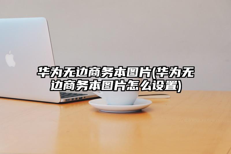 華為無邊商務本圖片(華為無邊商務本圖片怎么設置)