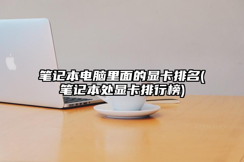 筆記本電腦里面的顯卡排名(筆記本處顯卡排行榜)
