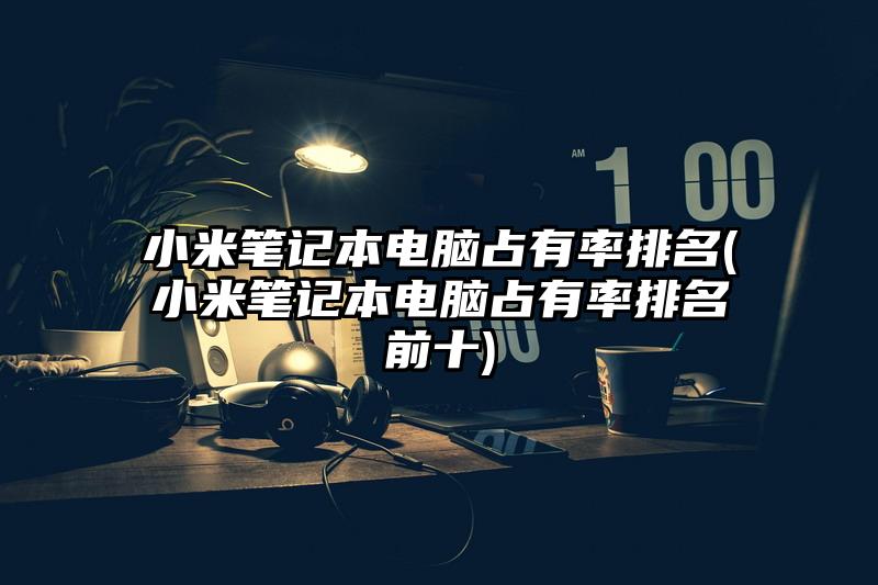 小米筆記本電腦占有率排名(小米筆記本電腦占有率排名前十)