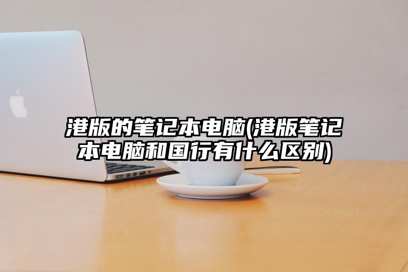 港版的筆記本電腦(港版筆記本電腦和國行有什么區別)