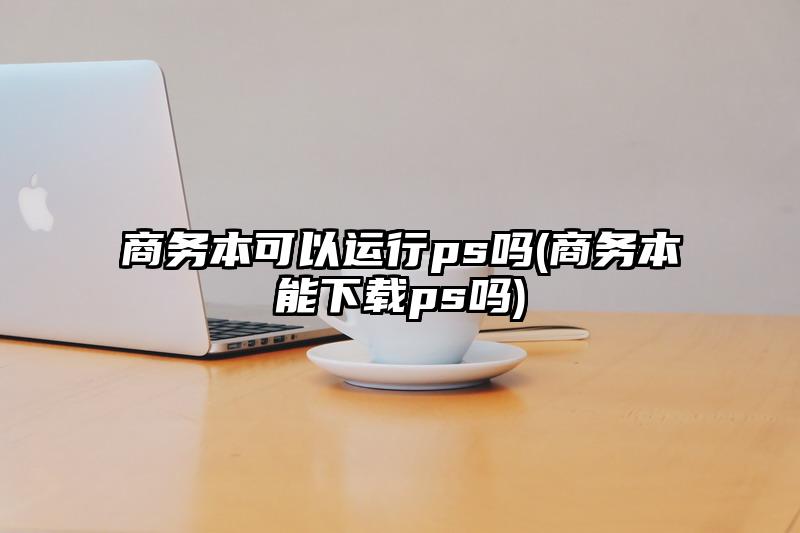 商務本可以運行ps嗎(商務本能下載ps嗎)