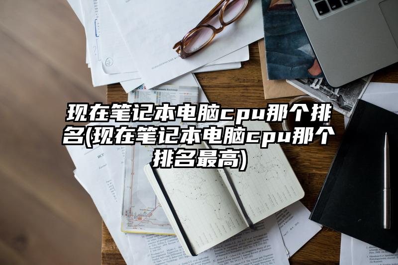 現在筆記本電腦cpu那個排名(現在筆記本電腦cpu那個排名最高)