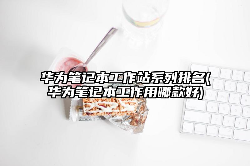 華為筆記本工作站系列排名(華為筆記本工作用哪款好)