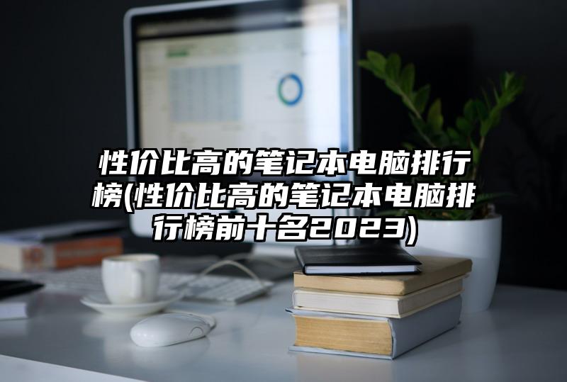 性價比高的筆記本電腦排行榜(性價比高的筆記本電腦排行榜前十名2023)