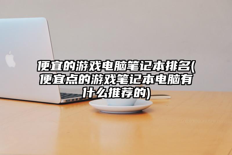 便宜的游戲電腦筆記本排名(便宜點的游戲筆記本電腦有什么推薦的)