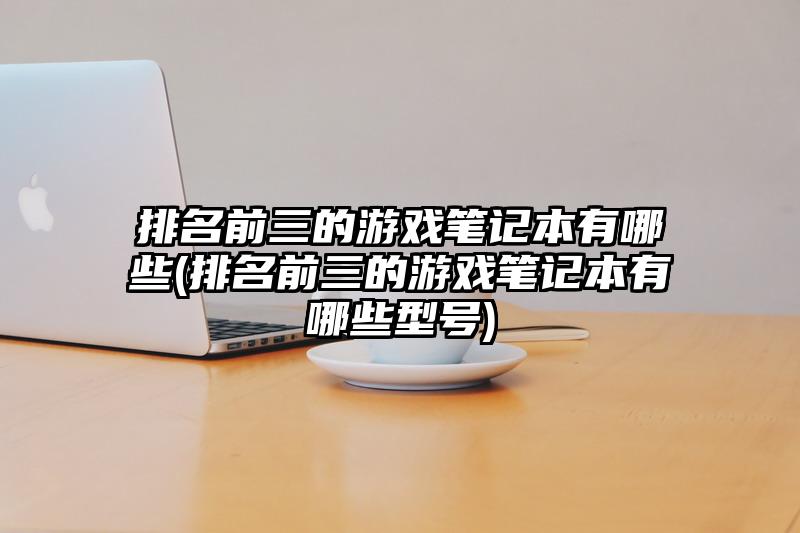 排名前三的游戲筆記本有哪些(排名前三的游戲筆記本有哪些型號)