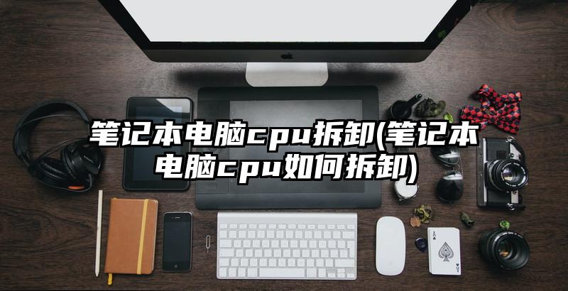 筆記本電腦cpu拆卸(筆記本電腦cpu如何拆卸)