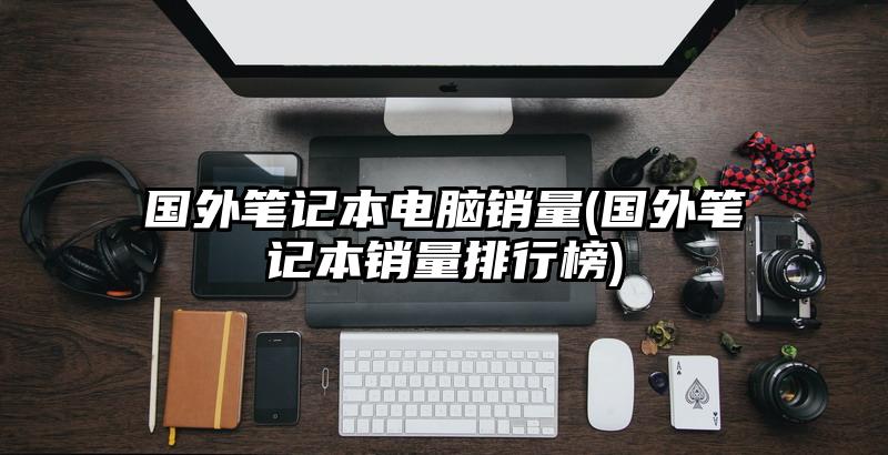 國外筆記本電腦銷量(國外筆記本銷量排行榜)