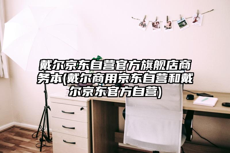 戴爾京東自營官方旗艦店商務(wù)本(戴爾商用京東自營和戴爾京東官方自營)