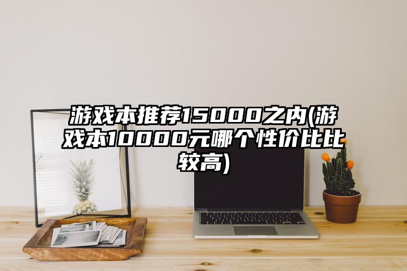 游戲本推薦15000之內(游戲本10000元哪個性價比比較高)