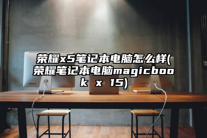 榮耀x5筆記本電腦怎么樣(榮耀筆記本電腦magicbook x 15)