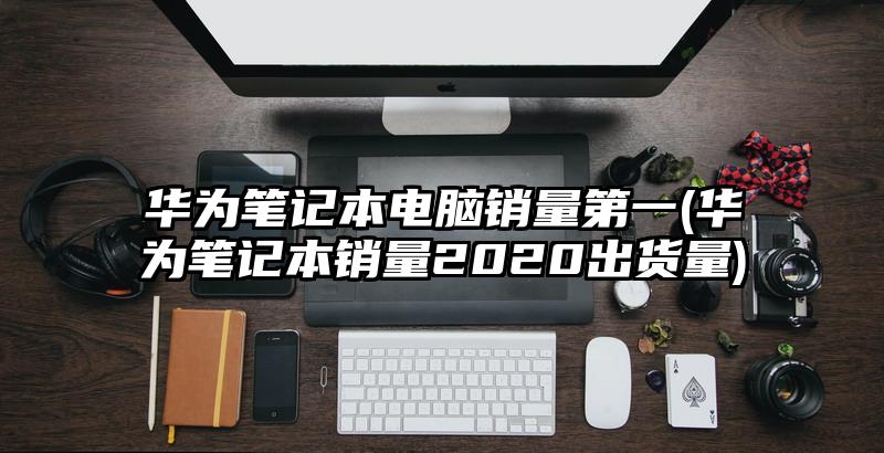 華為筆記本電腦銷量第一(華為筆記本銷量2020出貨量)