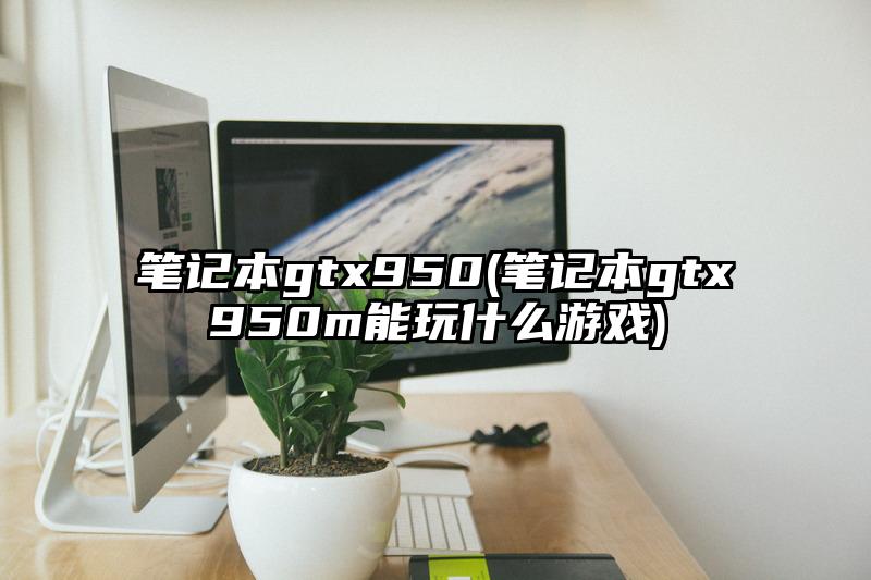 筆記本gtx950(筆記本gtx950m能玩什么游戲)