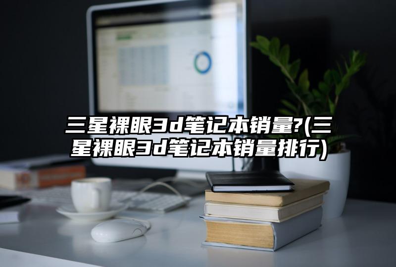 三星裸眼3d筆記本銷量?(三星裸眼3d筆記本銷量排行)