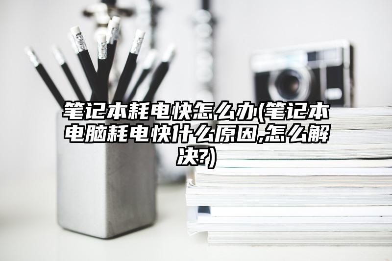 筆記本耗電快怎么辦(筆記本電腦耗電快什么原因,怎么解決?)