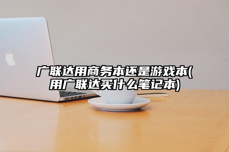 廣聯(lián)達用商務本還是游戲本(用廣聯(lián)達買什么筆記本)