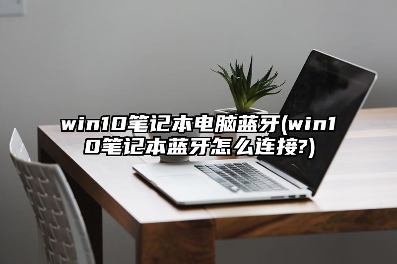 win10筆記本電腦藍牙(win10筆記本藍牙怎么連接?)
