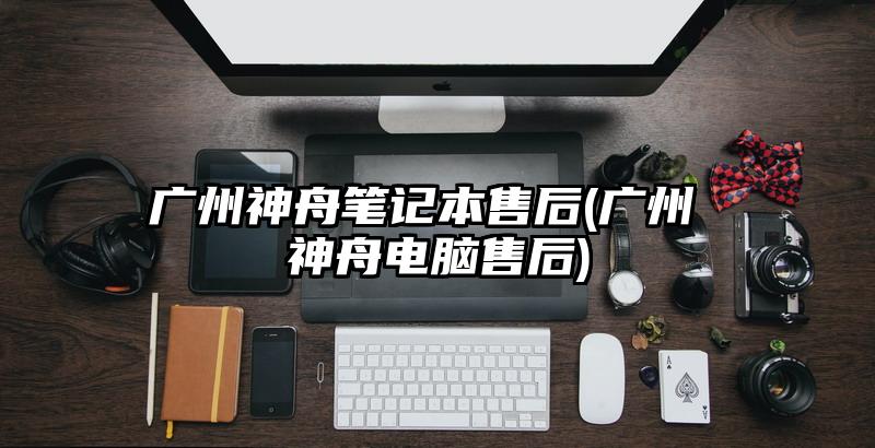 廣州神舟筆記本售后(廣州 神舟電腦售后)