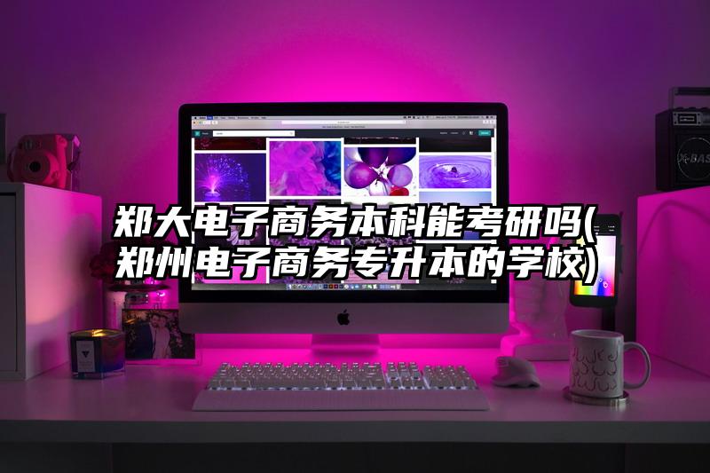 鄭大電子商務本科能考研嗎(鄭州電子商務專升本的學校)