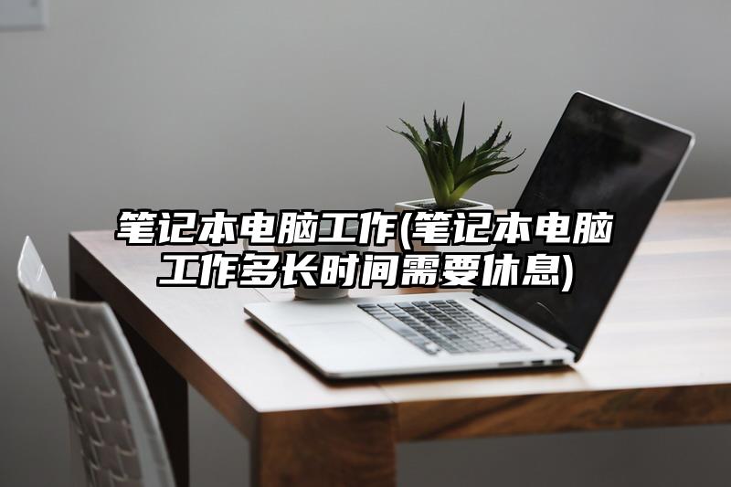 筆記本電腦工作(筆記本電腦工作多長時間需要休息)