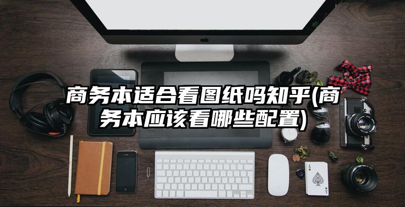 商務本適合看圖紙嗎知乎(商務本應該看哪些配置)