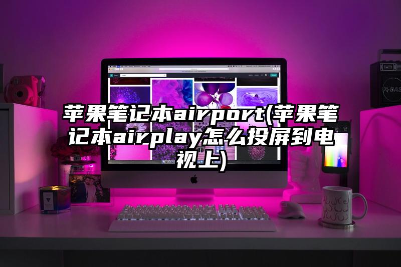 蘋果筆記本airport(蘋果筆記本airplay怎么投屏到電視上)