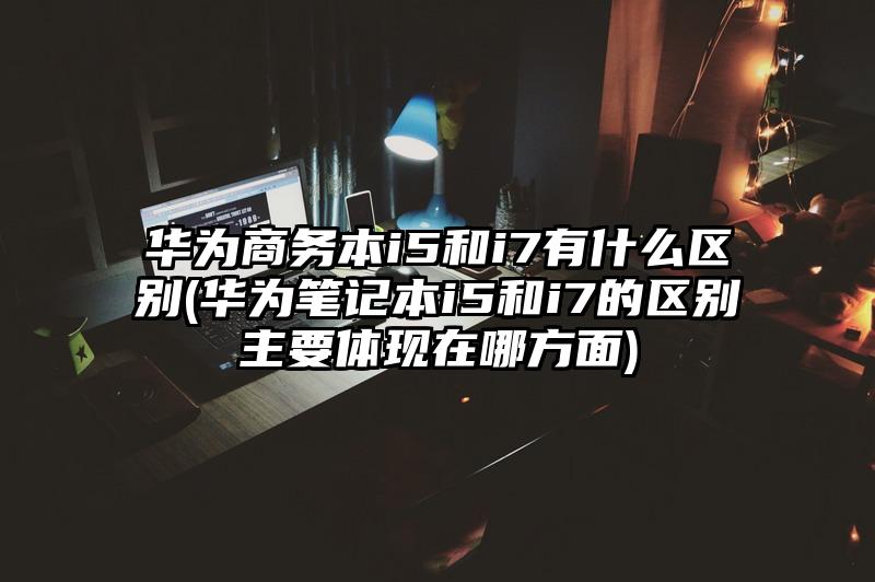 華為商務本i5和i7有什么區別(華為筆記本i5和i7的區別主要體現在哪方面)