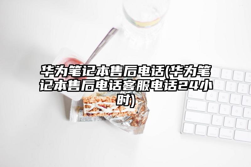 華為筆記本售后電話(華為筆記本售后電話客服電話24小時)