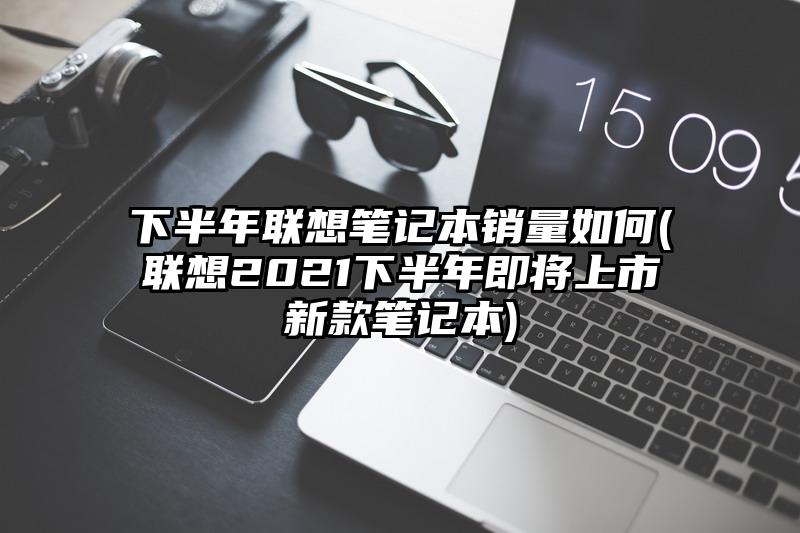 下半年聯(lián)想筆記本銷(xiāo)量如何(聯(lián)想2021下半年即將上市新款筆記本)