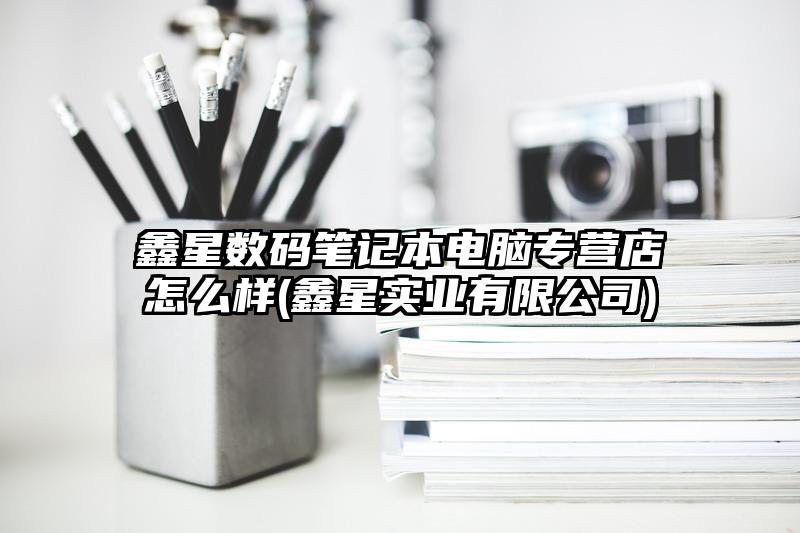 鑫星數碼筆記本電腦專營店怎么樣(鑫星實業有限公司)