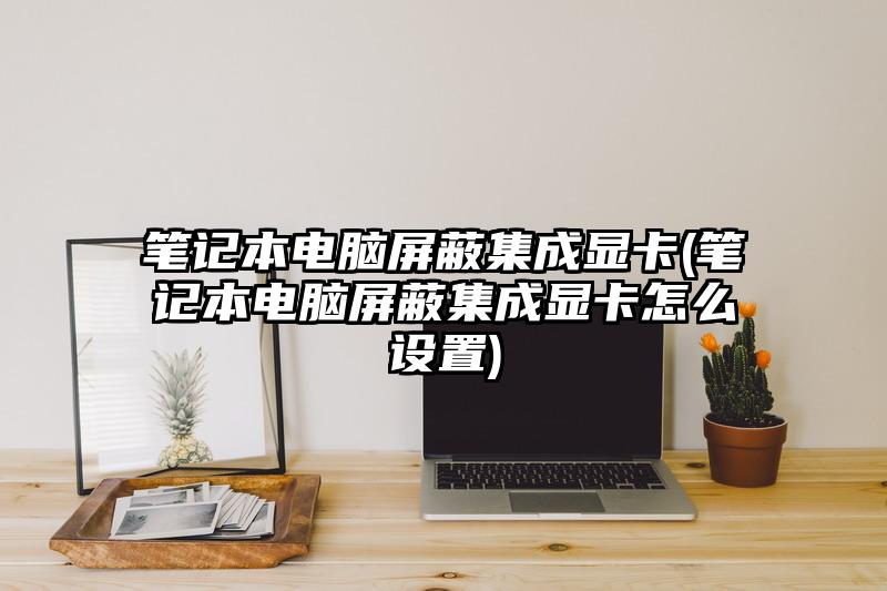 筆記本電腦屏蔽集成顯卡(筆記本電腦屏蔽集成顯卡怎么設置)
