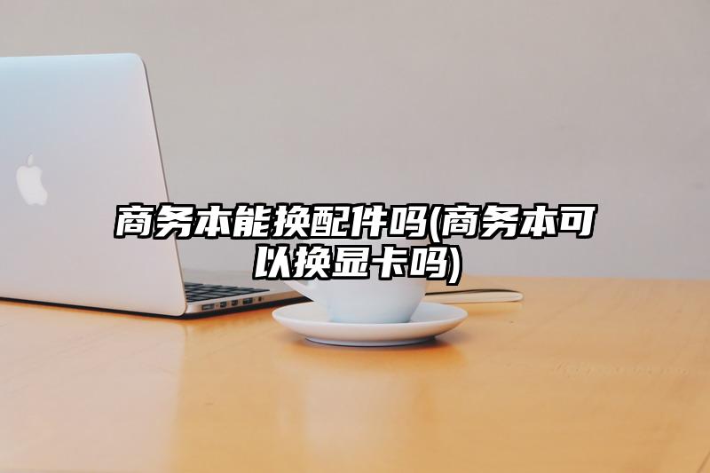 商務本能換配件嗎(商務本可以換顯卡嗎)