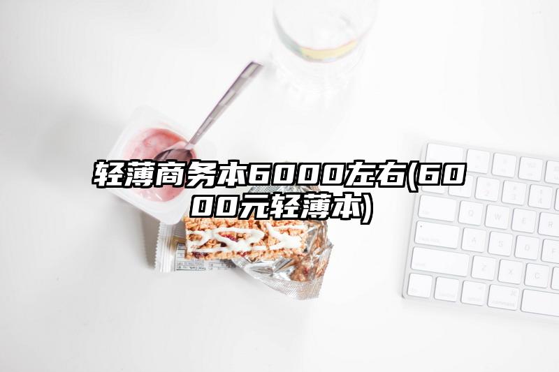 輕薄商務(wù)本6000左右(6000元輕薄本)