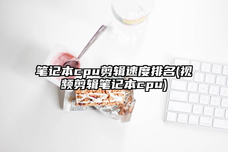筆記本cpu剪輯速度排名(視頻剪輯筆記本cpu)