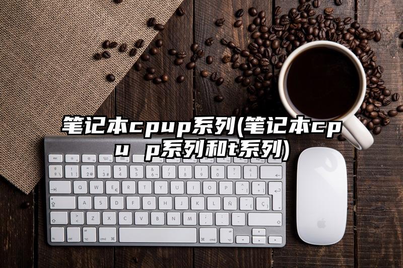 筆記本cpup系列(筆記本cpu p系列和t系列)