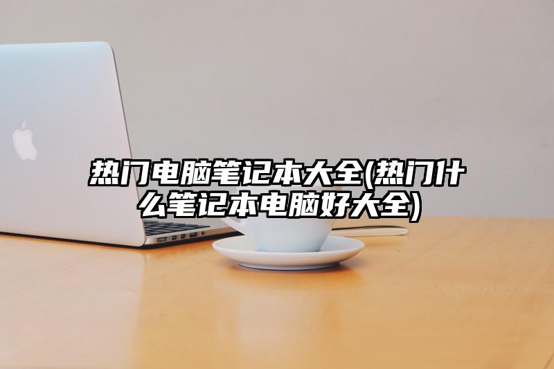 熱門電腦筆記本大全(熱門什么筆記本電腦好大全)