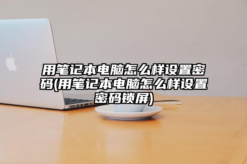 用筆記本電腦怎么樣設(shè)置密碼(用筆記本電腦怎么樣設(shè)置密碼鎖屏)