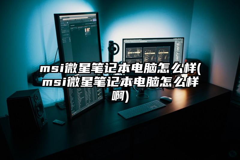 msi微星筆記本電腦怎么樣(msi微星筆記本電腦怎么樣啊)