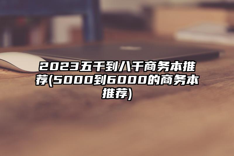 2023五千到八千商務(wù)本推薦(5000到6000的商務(wù)本推薦)