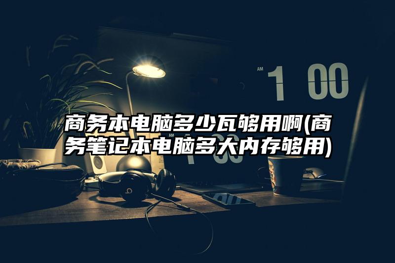 商務本電腦多少瓦夠用啊(商務筆記本電腦多大內存夠用)